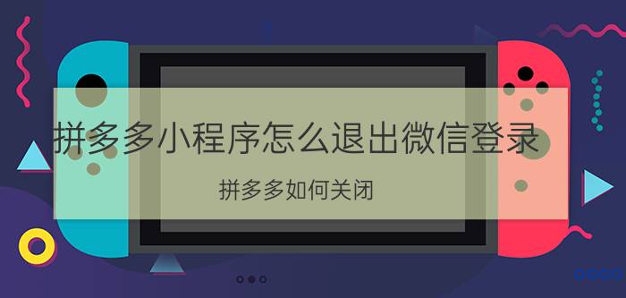 拼多多小程序怎么退出微信登录 拼多多如何关闭？